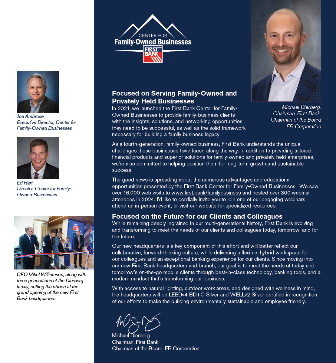 Focused on Serving Family-Owned and Privately Held Businesses In 2021, we launched the First Bank Center for Family-Owned Businesses to provide family-business clients with the insights, solutions, and networking opportunities they need to be successful, as well as the solid framework necessary for building a family business legacy. As a fourth-generation, family-owned business, First Bank understands the unique challenges these businesses have faced along the way. In addition to providing tailored financial products and superior solutions for family-owned and privately held enterprises, we’re also committed to helping position them for long-term growth and sustainable success. The good news is spreading about the numerous advantages and educational opportunities presented by the First Bank Center for Family-Owned Businesses.  We saw over 16,000 web visits to www.first.bank/familybusiness and hosted over 300 webinar attendees in 2024. I’d like to cordially invite you to join one of our engaging webinars, attend an in-person event, or visit our website for specialized resources.   Focused on the Future for our Clients and Colleagues While remaining deeply ingrained in our multi-generational history, First Bank is evolving and transforming to meet the needs of our clients and colleagues today, tomorrow, and for the future. Our new headquarters is a key component of this effort and will better reflect our collaborative, forward-thinking culture, while delivering a flexible, hybrid workspace for our colleagues and an exceptional banking experience for our clients. Since moving into our new First Bank headquarters and branch, our goal is to meet the needs of today and tomorrow’s on-the-go mobile clients through best-in-class technology, banking tools, and a modern mindset that’s transforming our business. With access to natural lighting, outdoor work areas, and designed with wellness in mind, the headquarters will be LEEDv4 BD+C Silver and WELLv2 Silver certified in recognition of our efforts to make the building environmentally sustainable and employee friendly.  Michael Dierberg, Chairman, First Bank, Chairman of the Board, FB Corporation