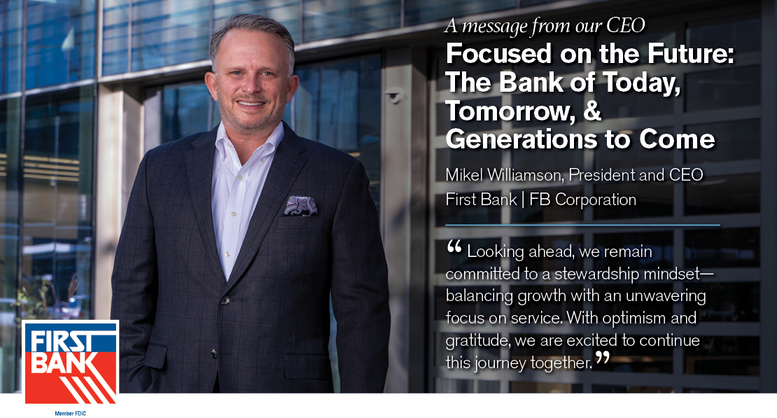 A message from our CEO. Focused on the Future: The Bank of Today, Tomorrow, & Generations to Come. Mikel Williamson, President and CEO of First Bank and FB Corporation. "Looking ahead, we remain committed to a stewardship mindset--balancing growth with an unwavering focus on service. With optimism and gratitude, we are excited to continue this journey together."